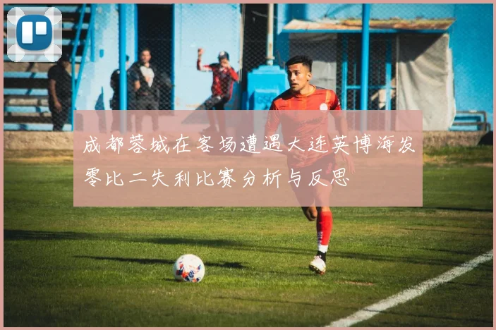 成都蓉城在客场遭遇大连英博海发零比二失利比赛分析与反思