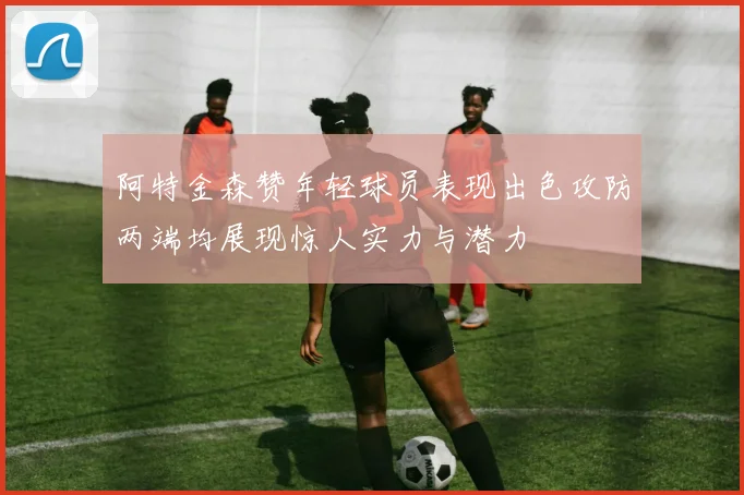阿特金森赞年轻球员表现出色攻防两端均展现惊人实力与潜力