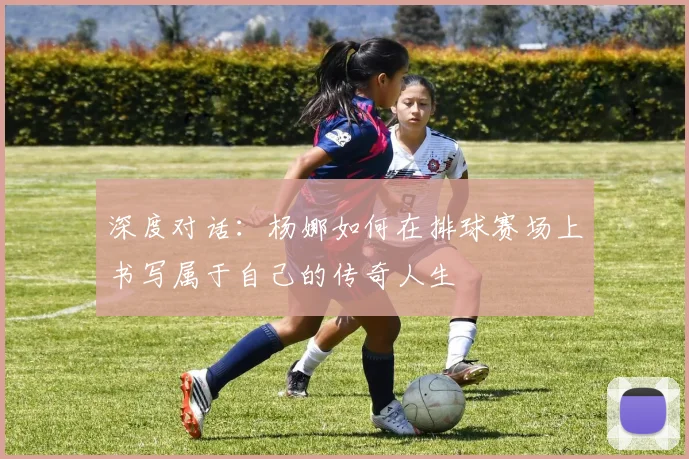 深度对话：杨娜如何在排球赛场上书写属于自己的传奇人生