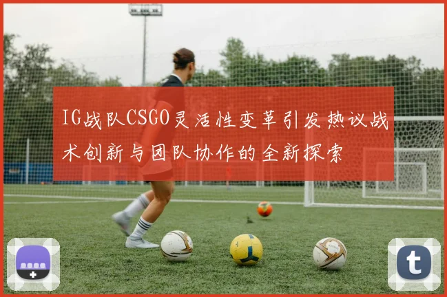 IG战队CSGO灵活性变革引发热议战术创新与团队协作的全新探索