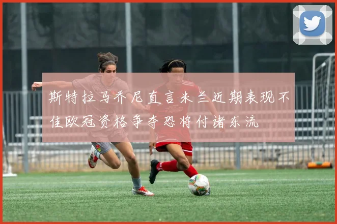 斯特拉马乔尼直言米兰近期表现不佳欧冠资格争夺恐将付诸东流