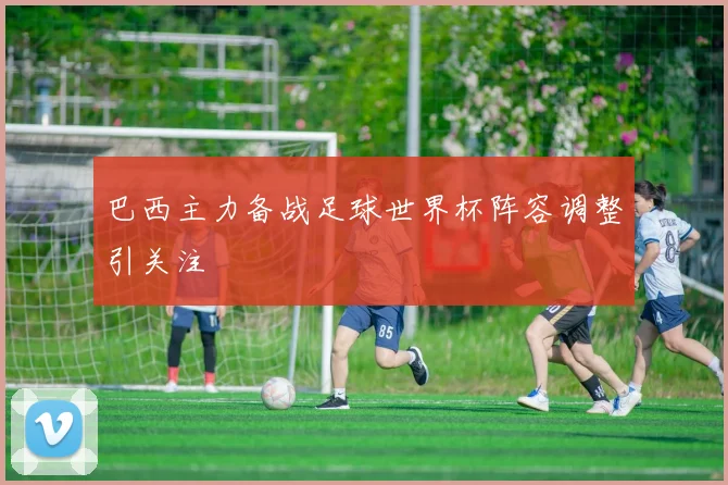 巴西主力备战足球世界杯阵容调整引关注