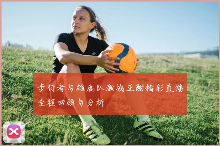 步行者与雄鹿队激战正酣精彩直播全程回顾与分析