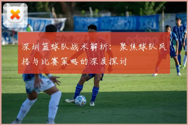 深圳篮球队战术解析：聚焦球队风格与比赛策略的深度探讨