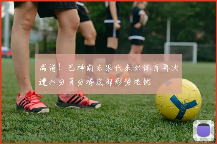 离谱！巴神前东家代米尔体育再次遭扣分负分榜底部形势堪忧