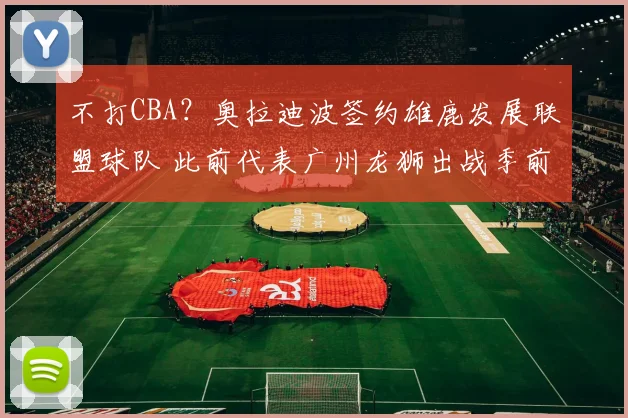 不打CBA？奥拉迪波签约雄鹿发展联盟球队 此前代表广州龙狮出战季前赛