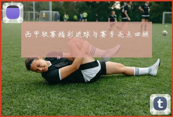 西甲联赛精彩进球与赛季亮点回顾