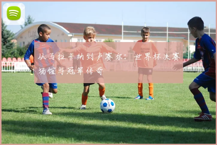 从马拉卡纳到卢赛尔：世界杯决赛场馆与冠军传奇