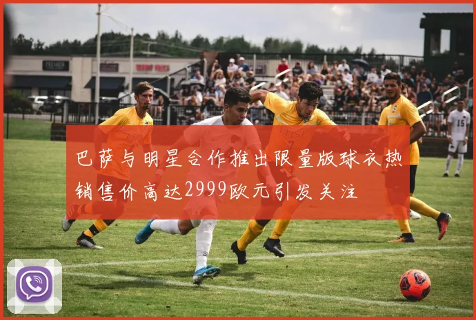 巴萨与明星合作推出限量版球衣热销售价高达2999欧元引发关注